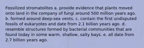 Fossilized stromatolites a. provide evidence that plants moved onto land in the company of fungi around 500 million years ago. b. formed around deep-sea vents. c. contain the first undisputed fossils of eukaryotes and date from 2.1 billion years ago. d. resemble structures formed by bacterial communities that are found today in some warm, shallow, salty bays. e. all date from 2.7 billion years ago.