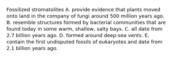 Fossilized stromatolites A. provide evidence that plants moved onto land in the company of fungi around 500 million years ago. B. resemble structures formed by bacterial communities that are found today in some warm, shallow, salty bays. C. all date from 2.7 billion years ago. D. formed around deep-sea vents. E. contain the first undisputed fossils of eukaryotes and date from 2.1 billion years ago.