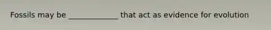 Fossils may be _____________ that act as evidence for evolution