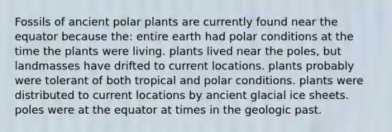 Fossils of ancient polar plants are currently found near the equator because the: entire earth had polar conditions at the time the plants were living. plants lived near the poles, but landmasses have drifted to current locations. plants probably were tolerant of both tropical and polar conditions. plants were distributed to current locations by ancient glacial ice sheets. poles were at the equator at times in the geologic past.