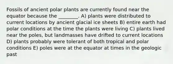 Fossils of ancient polar plants are currently found near the equator because the ________. A) plants were distributed to current locations by ancient glacial ice sheets B) entire earth had polar conditions at the time the plants were living C) plants lived near the poles, but landmasses have drifted to current locations D) plants probably were tolerant of both tropical and polar conditions E) poles were at the equator at times in the geologic past