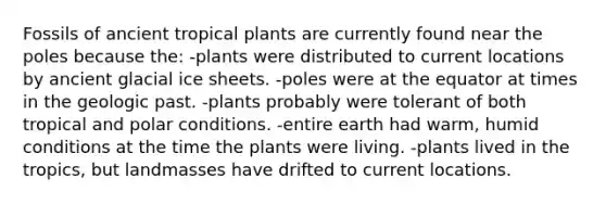 Fossils of ancient tropical plants are currently found near the poles because the: -plants were distributed to current locations by ancient glacial ice sheets. -poles were at the equator at times in the geologic past. -plants probably were tolerant of both tropical and polar conditions. -entire earth had warm, humid conditions at the time the plants were living. -plants lived in the tropics, but landmasses have drifted to current locations.