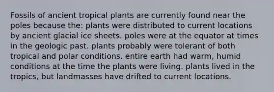 Fossils of ancient tropical plants are currently found near the poles because the: plants were distributed to current locations by ancient glacial ice sheets. poles were at the equator at times in the geologic past. plants probably were tolerant of both tropical and polar conditions. entire earth had warm, humid conditions at the time the plants were living. plants lived in the tropics, but landmasses have drifted to current locations.