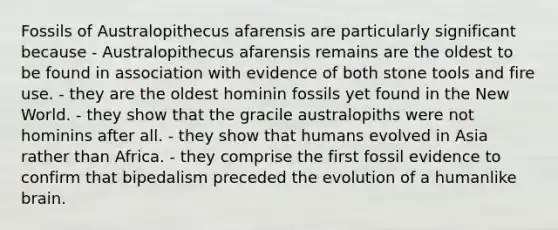 Fossils of Australopithecus afarensis are particularly significant because - Australopithecus afarensis remains are the oldest to be found in association with evidence of both stone tools and fire use. - they are the oldest hominin fossils yet found in the New World. - they show that the gracile australopiths were not hominins after all. - they show that humans evolved in Asia rather than Africa. - they comprise the first fossil evidence to confirm that bipedalism preceded the evolution of a humanlike brain.