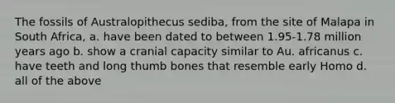 The fossils of ​Australopithecus sediba,​ from the site of Malapa in South Africa, a. have been dated to between 1.95-1.78 million years ago b. show a cranial capacity similar to ​Au. africanus c. have teeth and long thumb bones that resemble early ​Homo d. all of the above