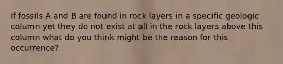 If fossils A and B are found in rock layers in a specific geologic column yet they do not exist at all in the rock layers above this column what do you think might be the reason for this occurrence?