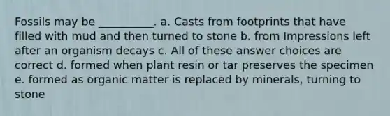 Fossils may be __________. a. Casts from footprints that have filled with mud and then turned to stone b. from Impressions left after an organism decays c. All of these answer choices are correct d. formed when plant resin or tar preserves the specimen e. formed as organic matter is replaced by minerals, turning to stone