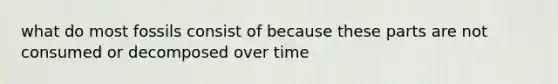 what do most fossils consist of because these parts are not consumed or decomposed over time