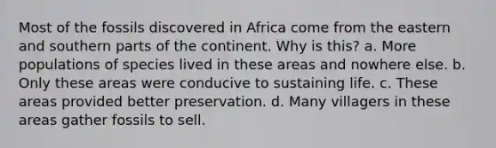 Most of the fossils discovered in Africa come from the eastern and southern parts of the continent. Why is this? a. More populations of species lived in these areas and nowhere else. b. Only these areas were conducive to sustaining life. c. These areas provided better preservation. d. Many villagers in these areas gather fossils to sell.