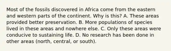 Most of the fossils discovered in Africa come from the eastern and western parts of the continent. Why is this? A. These areas provided better preservation. B. More populations of species lived in these areas and nowhere else. C. Only these areas were conducive to sustaining life. D. No research has been done in other areas (north, central, or south).