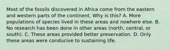 Most of the fossils discovered in Africa come from the eastern and western parts of the continent. Why is this? A. More populations of species lived in these areas and nowhere else. B. No research has been done in other areas (north, central, or south). C. These areas provided better preservation. D. Only these areas were conducive to sustaining life.