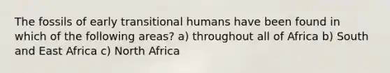 The fossils of early transitional humans have been found in which of the following areas? a) throughout all of Africa b) South and East Africa c) North Africa