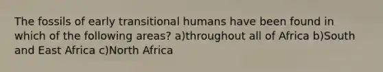 The fossils of early transitional humans have been found in which of the following areas? a)throughout all of Africa b)South and East Africa c)North Africa