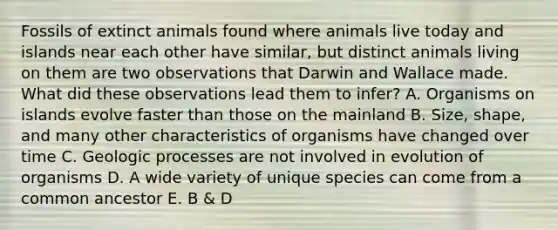 Fossils of extinct animals found where animals live today and islands near each other have similar, but distinct animals living on them are two observations that Darwin and Wallace made. What did these observations lead them to infer? A. Organisms on islands evolve faster than those on the mainland B. Size, shape, and many other characteristics of organisms have changed over time C. Geologic processes are not involved in evolution of organisms D. A wide variety of unique species can come from a common ancestor E. B & D