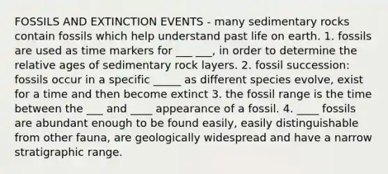 FOSSILS AND EXTINCTION EVENTS - many sedimentary rocks contain fossils which help understand past life on earth. 1. fossils are used as time markers for ___ ___, in order to determine the relative ages of sedimentary rock layers. 2. fossil succession: fossils occur in a specific _____ as different species evolve, exist for a time and then become extinct 3. the fossil range is the time between the ___ and ____ appearance of a fossil. 4. ____ fossils are abundant enough to be found easily, easily distinguishable from other fauna, are geologically widespread and have a narrow stratigraphic range.