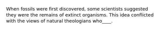 When fossils were first discovered, some scientists suggested they were the remains of extinct organisms. This idea conflicted with the views of natural theologians who____.