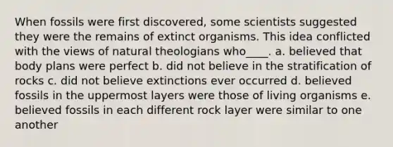 When fossils were first discovered, some scientists suggested they were the remains of extinct organisms. This idea conflicted with the views of natural theologians who____. a. ​believed that body plans were perfect b. did not believe in the stratification of rocks​ c. ​did not believe extinctions ever occurred d. ​believed fossils in the uppermost layers were those of living organisms e. ​believed fossils in each different rock layer were similar to one another