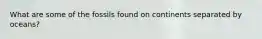 What are some of the fossils found on continents separated by oceans?