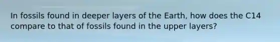 In fossils found in deeper layers of the Earth, how does the C14 compare to that of fossils found in the upper layers?