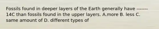 Fossils found in deeper layers of the Earth generally have ------- 14C than fossils found in the upper layers. A.more B. less C. same amount of D. different types of