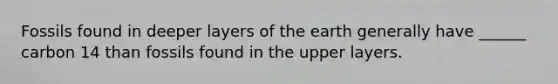 Fossils found in deeper layers of the earth generally have ______ carbon 14 than fossils found in the upper layers.