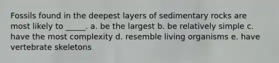 Fossils found in the deepest layers of sedimentary rocks are most likely to _____. a. be the largest b. be relatively simple c. have the most complexity d. resemble living organisms e. have vertebrate skeletons