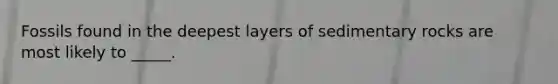 Fossils found in the deepest layers of sedimentary rocks are most likely to _____.