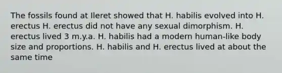 The fossils found at Ileret showed that H. habilis evolved into H. erectus H. erectus did not have any sexual dimorphism. H. erectus lived 3 m.y.a. H. habilis had a modern human-like body size and proportions. H. habilis and H. erectus lived at about the same time