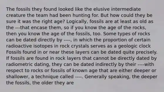 The fossils they found looked like the elusive intermediate creature the team had been hunting for. But how could they be sure it was the right age? Logically, fossils are at least as old as the ---that encase them, so if you know the age of the rocks, then you know the age of the fossils, too. Some types of rocks can be dated directly by ----, in which the proportion of certain radioactive isotopes in rock crystals serves as a geologic clock Fossils found in or near these layers can be dated quite precisely. If fossils are found in rock layers that cannot be directly dated by radiometric dating, they can be dated indirectly by their ----with respect to rocks or fossils of known age that are either deeper or shallower, a technique called ----. Generally speaking, the deeper the fossils, the older they are