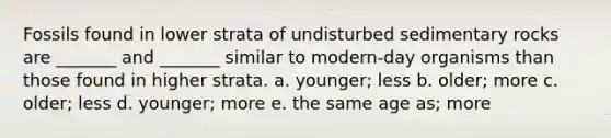 Fossils found in lower strata of undisturbed sedimentary rocks are _______ and _______ similar to modern-day organisms than those found in higher strata. a. younger; less b. older; more c. older; less d. younger; more e. the same age as; more