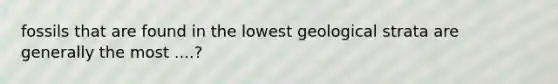 fossils that are found in the lowest geological strata are generally the most ....?