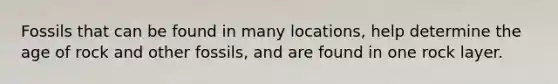 Fossils that can be found in many locations, help determine the age of rock and other fossils, and are found in one rock layer.