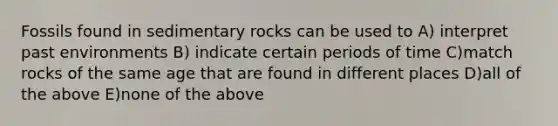 Fossils found in sedimentary rocks can be used to A) interpret past environments B) indicate certain periods of time C)match rocks of the same age that are found in different places D)all of the above E)none of the above