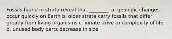 Fossils found in strata reveal that ________. a. geologic changes occur quickly on Earth b. older strata carry fossils that differ greatly from living organisms c. innate drive to complexity of life d. unused body parts decrease in size