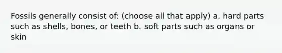 Fossils generally consist of: (choose all that apply) a. hard parts such as shells, bones, or teeth b. soft parts such as organs or skin