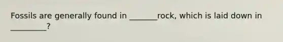 Fossils are generally found in _______rock, which is laid down in _________?