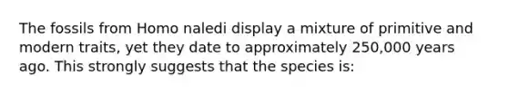 The fossils from Homo naledi display a mixture of primitive and modern traits, yet they date to approximately 250,000 years ago. This strongly suggests that the species is: