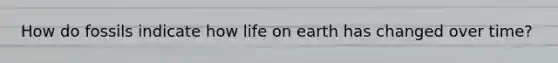 How do fossils indicate how life on earth has changed over time?