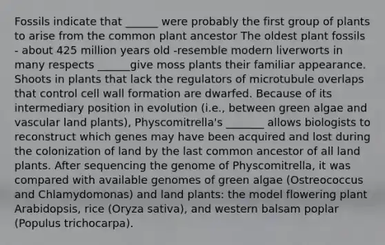 Fossils indicate that ______ were probably the first group of plants to arise from the common plant ancestor The oldest plant fossils - about 425 million years old -resemble modern liverworts in many respects ______give moss plants their familiar appearance. Shoots in plants that lack the regulators of microtubule overlaps that control cell wall formation are dwarfed. Because of its intermediary position in evolution (i.e., between green algae and vascular land plants), Physcomitrella's _______ allows biologists to reconstruct which genes may have been acquired and lost during the colonization of land by the last common ancestor of all land plants. After sequencing the genome of Physcomitrella, it was compared with available genomes of green algae (Ostreococcus and Chlamydomonas) and land plants: the model flowering plant Arabidopsis, rice (Oryza sativa), and western balsam poplar (Populus trichocarpa).