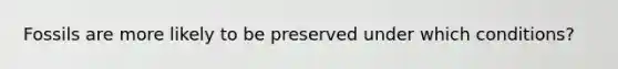 Fossils are more likely to be preserved under which conditions?