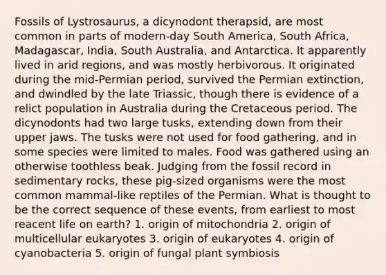 Fossils of Lystrosaurus, a dicynodont therapsid, are most common in parts of modern-day South America, South Africa, Madagascar, India, South Australia, and Antarctica. It apparently lived in arid regions, and was mostly herbivorous. It originated during the mid-Permian period, survived the Permian extinction, and dwindled by the late Triassic, though there is evidence of a relict population in Australia during the Cretaceous period. The dicynodonts had two large tusks, extending down from their upper jaws. The tusks were not used for food gathering, and in some species were limited to males. Food was gathered using an otherwise toothless beak. Judging from the fossil record in sedimentary rocks, these pig-sized organisms were the most common mammal-like reptiles of the Permian. What is thought to be the correct sequence of these events, from earliest to most reacent life on earth? 1. origin of mitochondria 2. origin of multicellular eukaryotes 3. origin of eukaryotes 4. origin of cyanobacteria 5. origin of fungal plant symbiosis