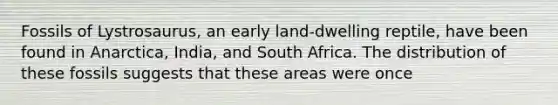 Fossils of Lystrosaurus, an early land-dwelling reptile, have been found in Anarctica, India, and South Africa. The distribution of these fossils suggests that these areas were once