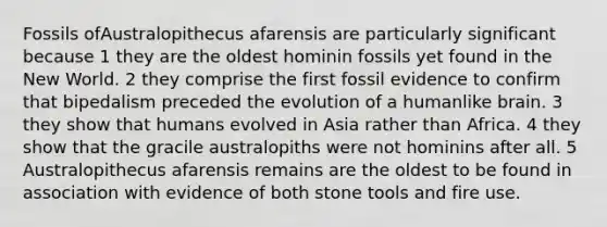 Fossils ofAustralopithecus afarensis are particularly significant because 1 they are the oldest hominin fossils yet found in the New World. 2 they comprise the first fossil evidence to confirm that bipedalism preceded the evolution of a humanlike brain. 3 they show that humans evolved in Asia rather than Africa. 4 they show that the gracile australopiths were not hominins after all. 5 Australopithecus afarensis remains are the oldest to be found in association with evidence of both stone tools and fire use.