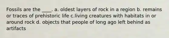 Fossils are the ____. a. oldest layers of rock in a region b. remains or traces of prehistoric life c.living creatures with habitats in or around rock d. objects that people of long ago left behind as artifacts