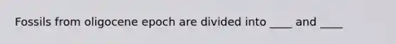 Fossils from oligocene epoch are divided into ____ and ____