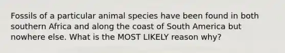 Fossils of a particular animal species have been found in both southern Africa and along the coast of South America but nowhere else. What is the MOST LIKELY reason why?