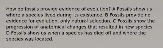 How do fossils provide evidence of evolution? A Fossils show us where a species lived during its existence. B Fossils provide no <a href='https://www.questionai.com/knowledge/kl4L0eHhUT-evidence-for-evolution' class='anchor-knowledge'>evidence for evolution</a>, only natural selection. C Fossils show the progression of anatomical changes that resulted in new species D Fossils show us when a species has died off and where the species was located.