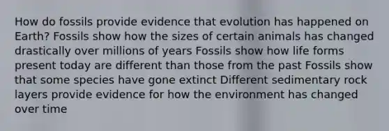 How do fossils provide evidence that evolution has happened on Earth? Fossils show how the sizes of certain animals has changed drastically over millions of years Fossils show how life forms present today are different than those from the past Fossils show that some species have gone extinct Different sedimentary rock layers provide evidence for how the environment has changed over time