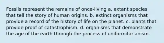 Fossils represent the remains of once-living a. extant species that tell the story of human origins. b. extinct organisms that provide a record of the history of life on the planet. c. plants that provide proof of catastrophism. d. organisms that demonstrate the age of the earth through the process of uniformitarianism.