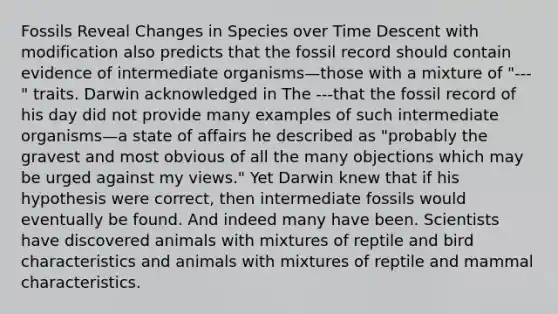 Fossils Reveal Changes in Species over Time Descent with modification also predicts that the fossil record should contain evidence of intermediate organisms—those with a mixture of "---" traits. Darwin acknowledged in The ---that the fossil record of his day did not provide many examples of such intermediate organisms—a state of affairs he described as "probably the gravest and most obvious of all the many objections which may be urged against my views." Yet Darwin knew that if his hypothesis were correct, then intermediate fossils would eventually be found. And indeed many have been. Scientists have discovered animals with mixtures of reptile and bird characteristics and animals with mixtures of reptile and mammal characteristics.